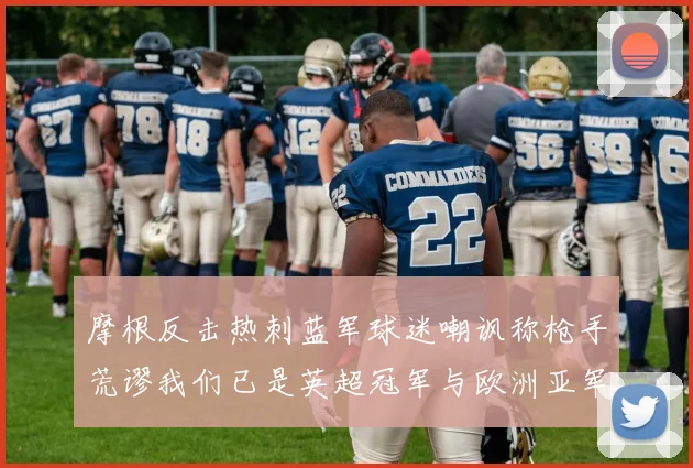 摩根反击热刺蓝军球迷嘲讽称枪手荒谬我们已是英超冠军与欧洲亚军