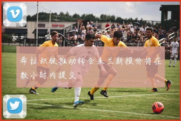 希拉积极推动转会米兰新报价将在数小时内提交