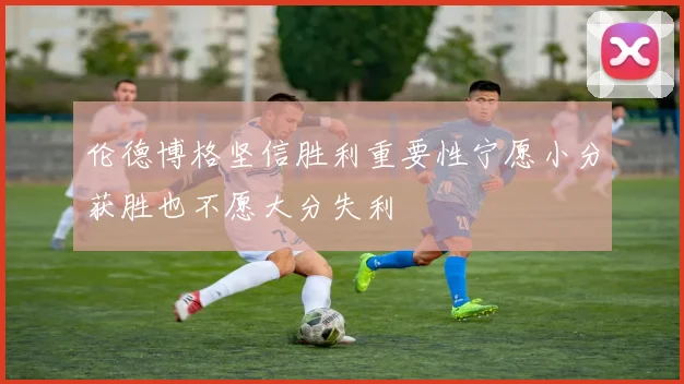 伦德博格坚信胜利重要性宁愿小分获胜也不愿大分失利