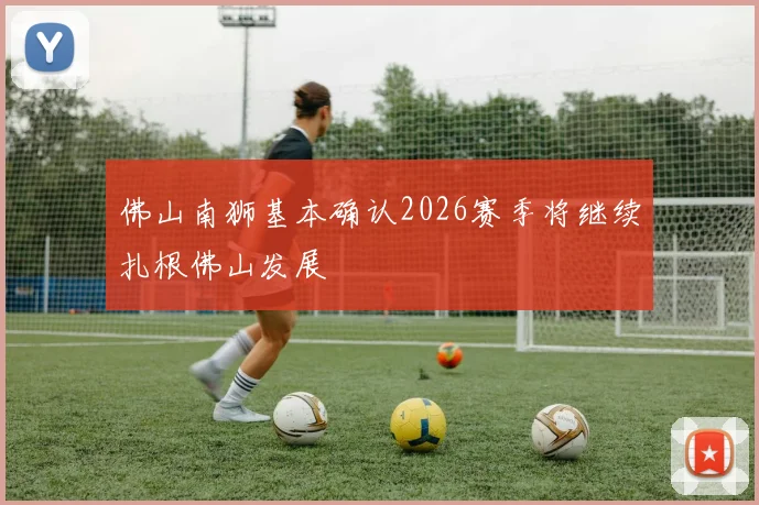 佛山南狮基本确认2026赛季将继续扎根佛山发展