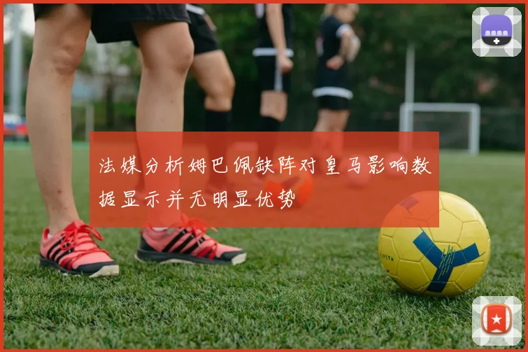 法媒分析姆巴佩缺阵对皇马影响数据显示并无明显优势