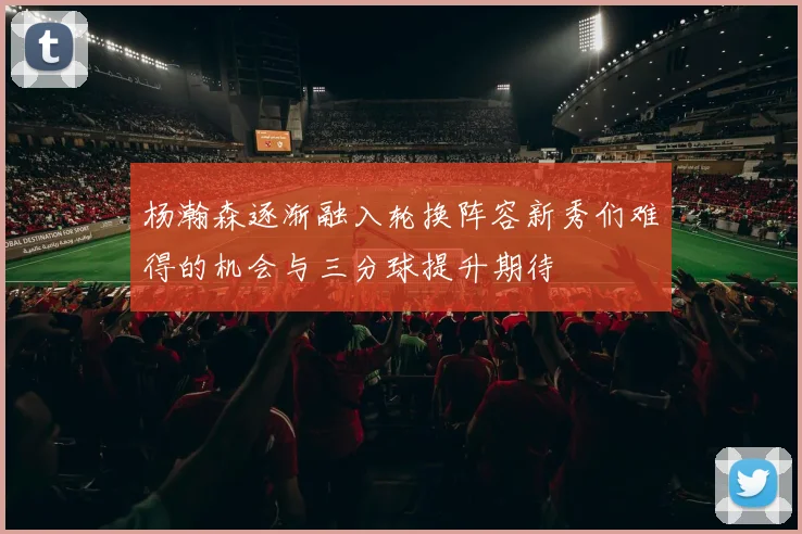 杨瀚森逐渐融入轮换阵容新秀们难得的机会与三分球提升期待