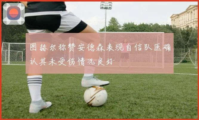 图赫尔称赞安德森表现自信队医确认其未受伤情况良好