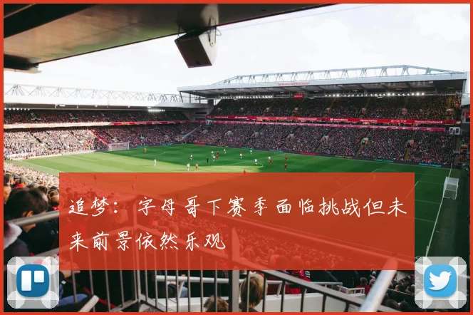 追梦：字母哥下赛季面临挑战但未来前景依然乐观