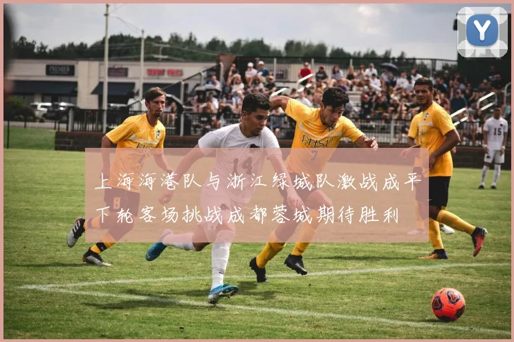 上海海港队与浙江绿城队激战成平下轮客场挑战成都蓉城期待胜利
