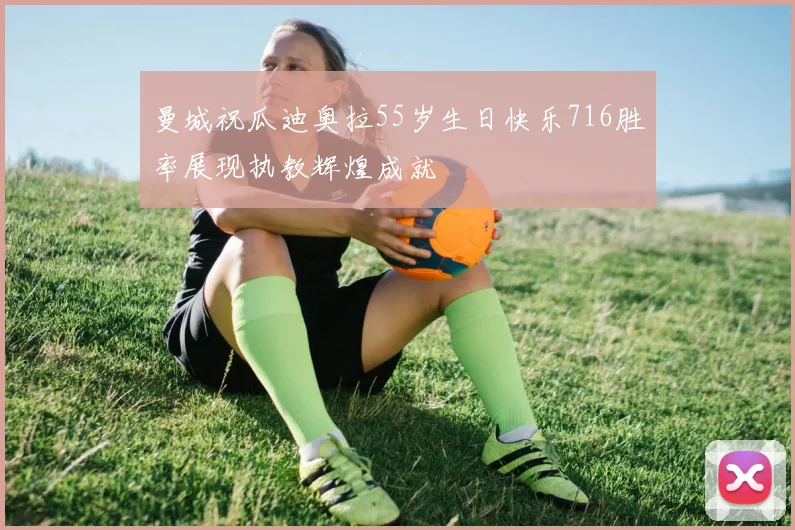 曼城祝瓜迪奥拉55岁生日快乐716胜率展现执教辉煌成就