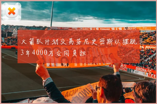 火箭队计划交易芬尼史密斯以摆脱3年4000万合同负担