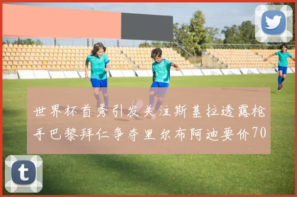 世界杯首秀引发关注斯基拉透露枪手巴黎拜仁争夺里尔布阿迪要价7000万欧