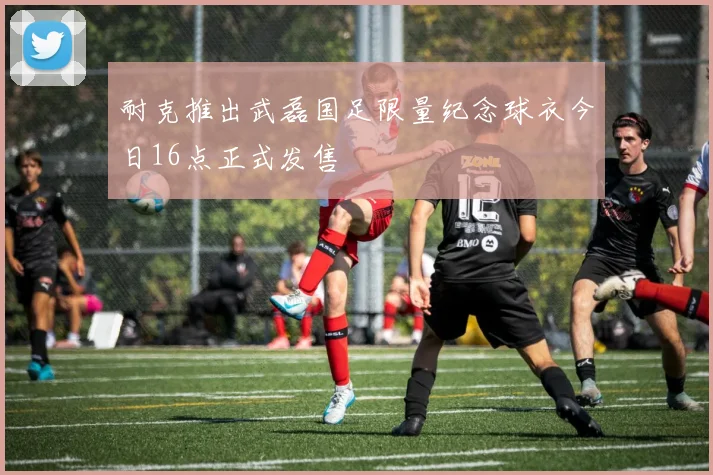 耐克推出武磊国足限量纪念球衣今日16点正式发售