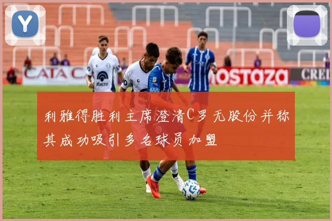 利雅得胜利主席澄清C罗无股份并称其成功吸引多名球员加盟