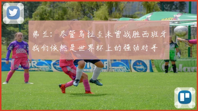 弗兰：尽管乌拉圭未曾战胜西班牙我们依然是世界杯上的强劲对手