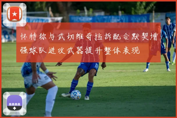 怀特称与武切维奇挡拆配合默契增强球队进攻武器提升整体表现