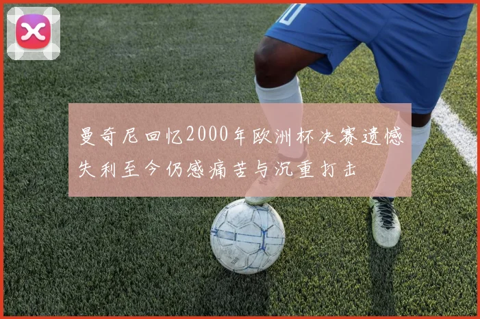曼奇尼回忆2000年欧洲杯决赛遗憾失利至今仍感痛苦与沉重打击