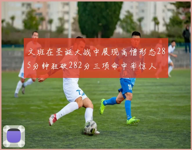 文班在圣诞大战中展现高僧形态285分钟狂砍282分三项命中率惊人