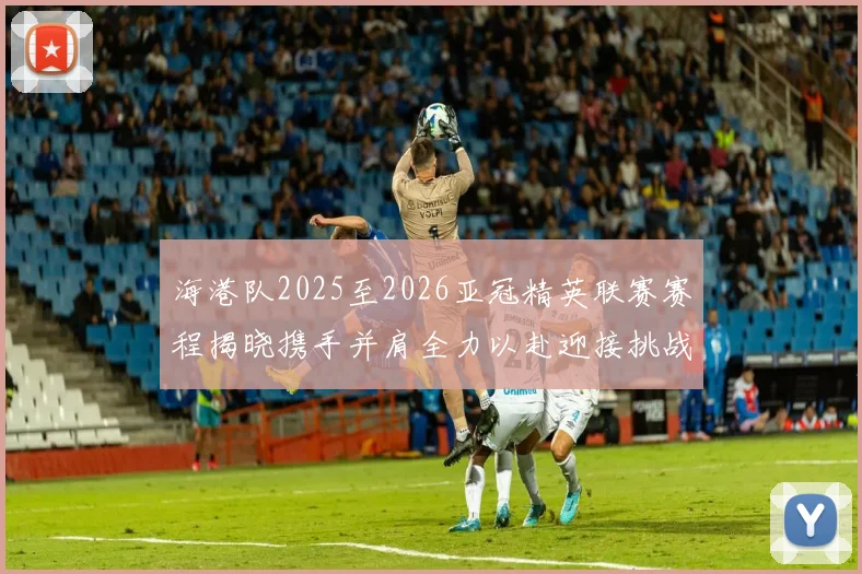海港队2025至2026亚冠精英联赛赛程揭晓携手并肩全力以赴迎接挑战