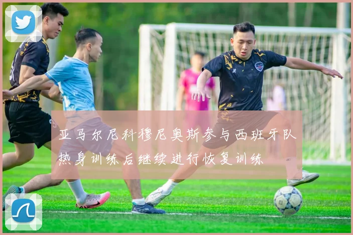 亚马尔尼科穆尼奥斯参与西班牙队热身训练后继续进行恢复训练