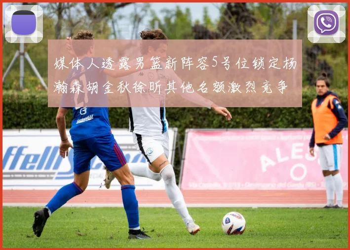 媒体人透露男篮新阵容5号位锁定杨瀚森胡金秋徐昕其他名额激烈竞争