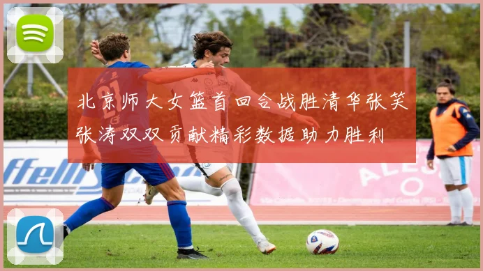 北京师大女篮首回合战胜清华张笑张涛双双贡献精彩数据助力胜利