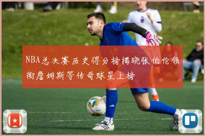 NBA总决赛历史得分榜揭晓张伯伦领衔詹姆斯等传奇球星上榜