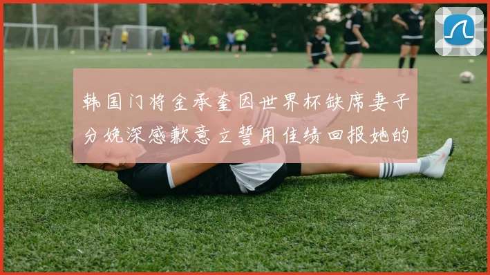 韩国门将金承奎因世界杯缺席妻子分娩深感歉意立誓用佳绩回报她的支持与爱
