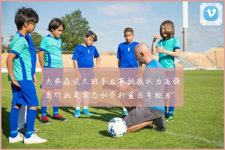 杰弗森谈文班季后赛挑战认为高强度对抗是常态如乔科鲨当年经历