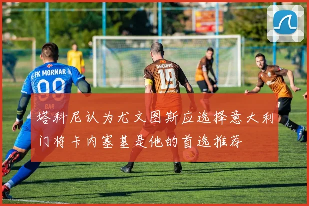 塔科尼认为尤文图斯应选择意大利门将卡内塞基是他的首选推荐